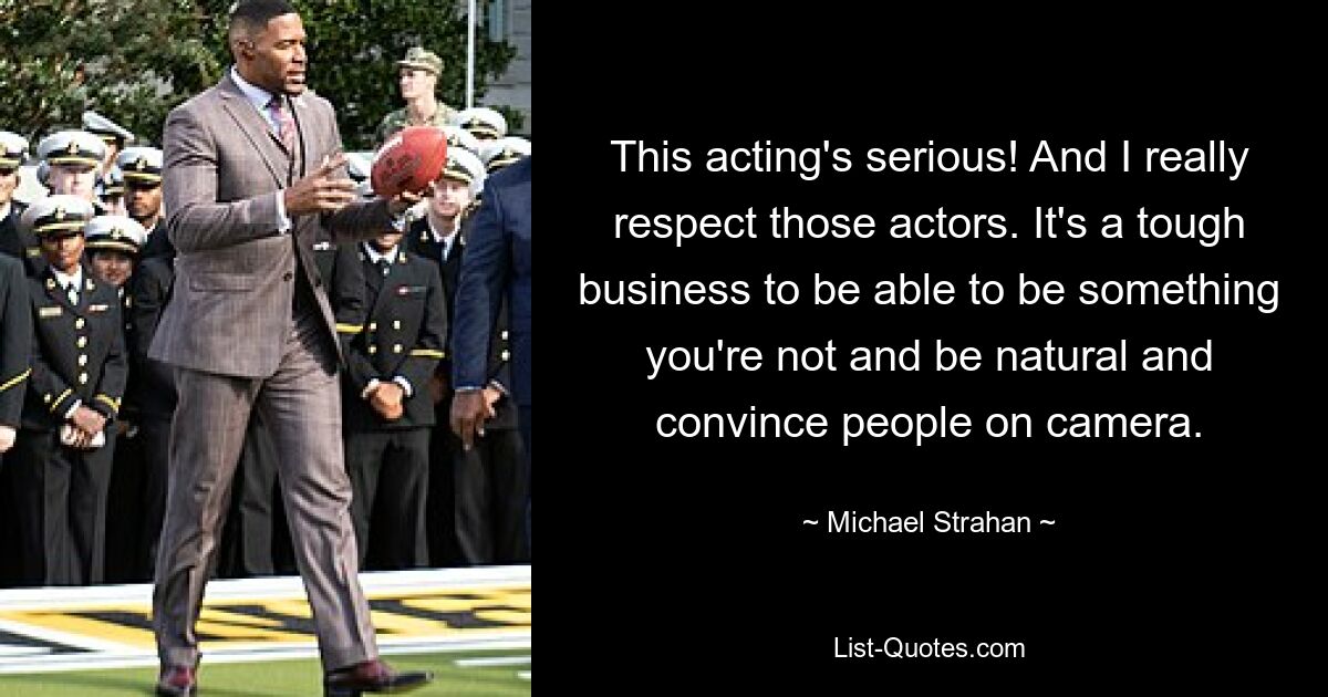 This acting's serious! And I really respect those actors. It's a tough business to be able to be something you're not and be natural and convince people on camera. — © Michael Strahan