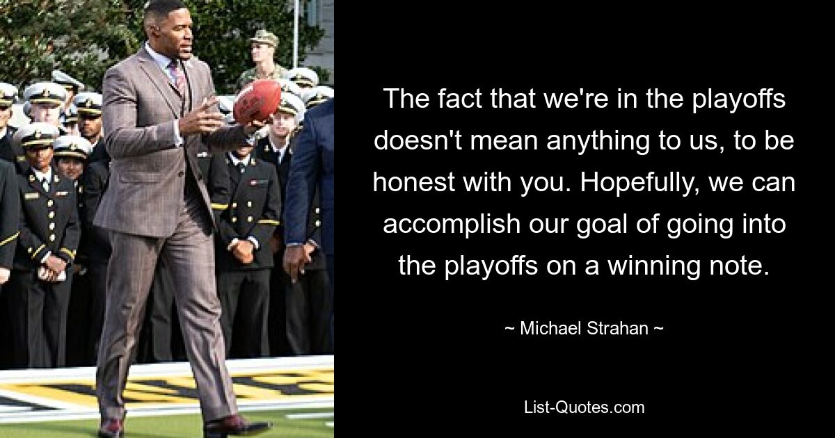 The fact that we're in the playoffs doesn't mean anything to us, to be honest with you. Hopefully, we can accomplish our goal of going into the playoffs on a winning note. — © Michael Strahan