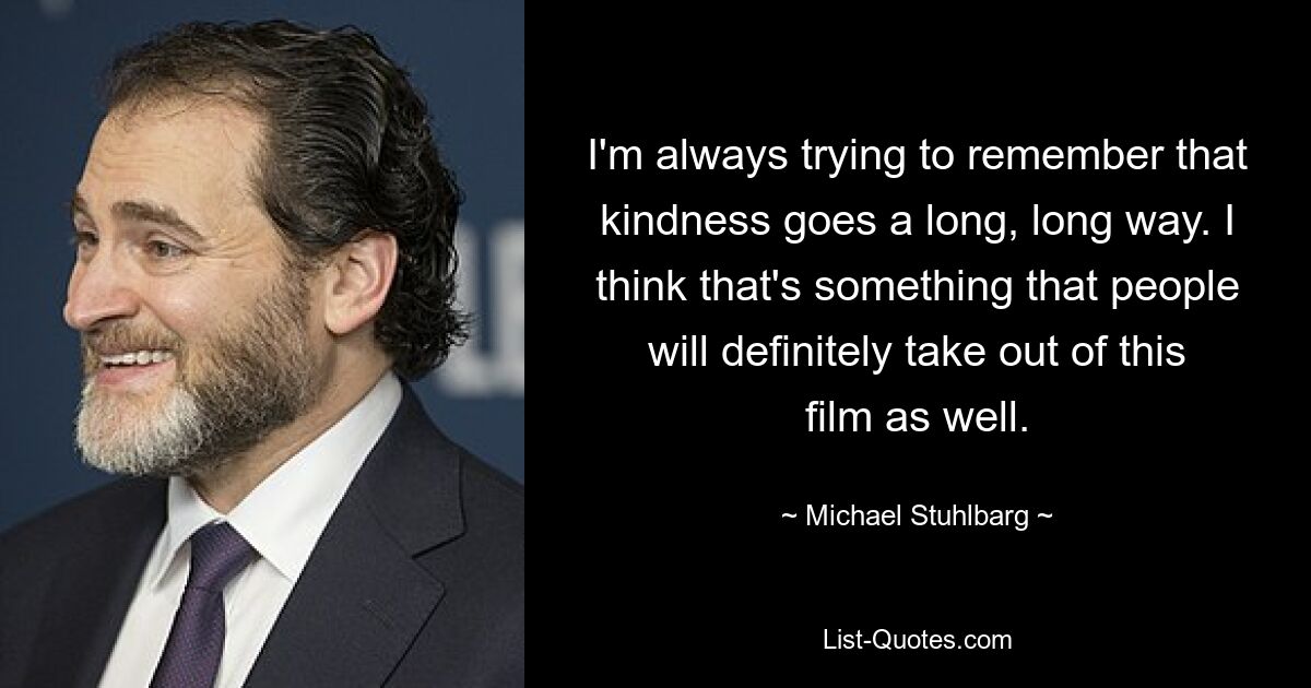 I'm always trying to remember that kindness goes a long, long way. I think that's something that people will definitely take out of this film as well. — © Michael Stuhlbarg