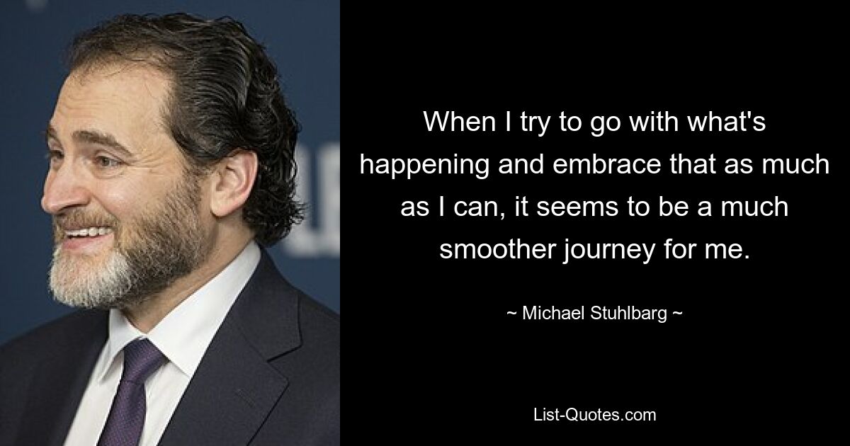 When I try to go with what's happening and embrace that as much as I can, it seems to be a much smoother journey for me. — © Michael Stuhlbarg