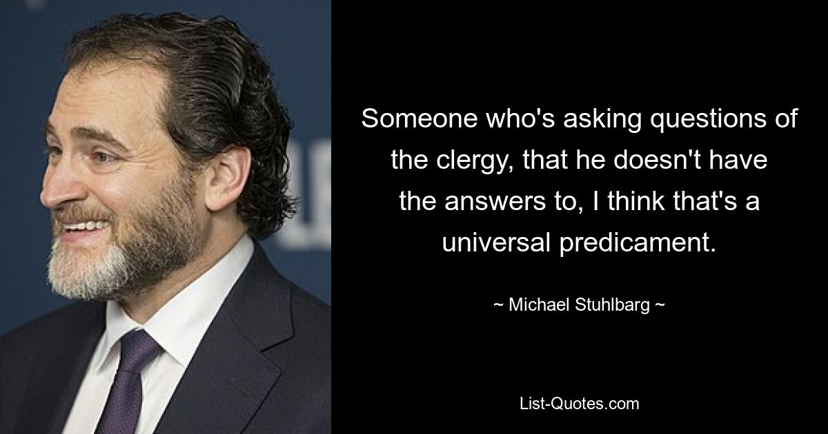 Someone who's asking questions of the clergy, that he doesn't have the answers to, I think that's a universal predicament. — © Michael Stuhlbarg