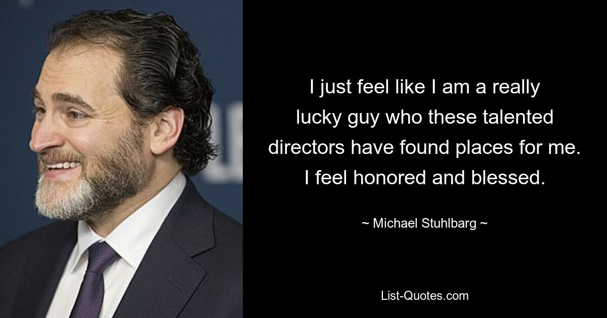 I just feel like I am a really lucky guy who these talented directors have found places for me. I feel honored and blessed. — © Michael Stuhlbarg