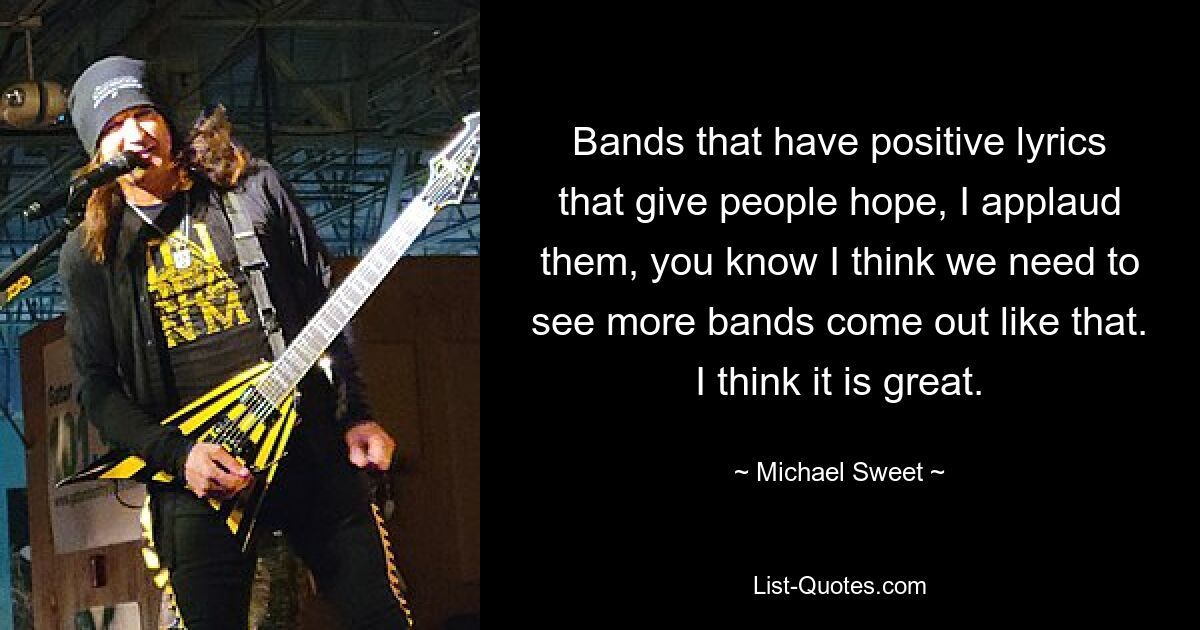 Bands that have positive lyrics that give people hope, I applaud them, you know I think we need to see more bands come out like that. I think it is great. — © Michael Sweet