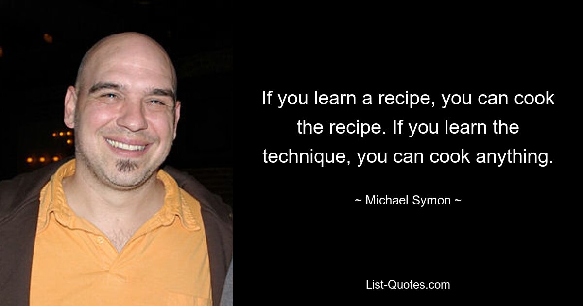 If you learn a recipe, you can cook the recipe. If you learn the technique, you can cook anything. — © Michael Symon