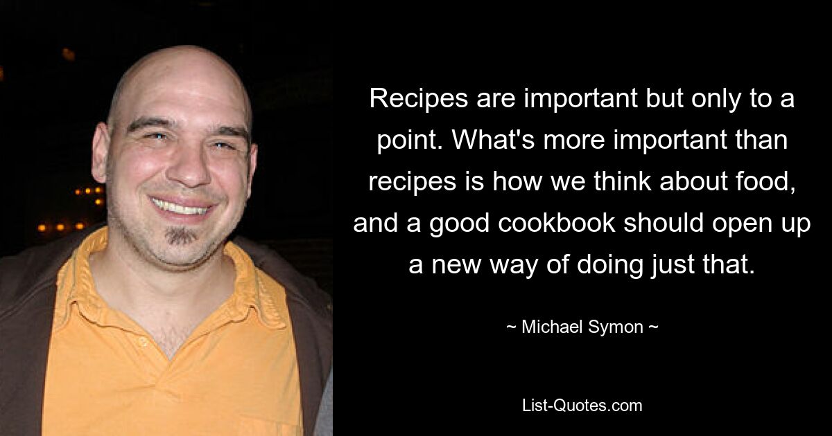 Recipes are important but only to a point. What's more important than recipes is how we think about food, and a good cookbook should open up a new way of doing just that. — © Michael Symon