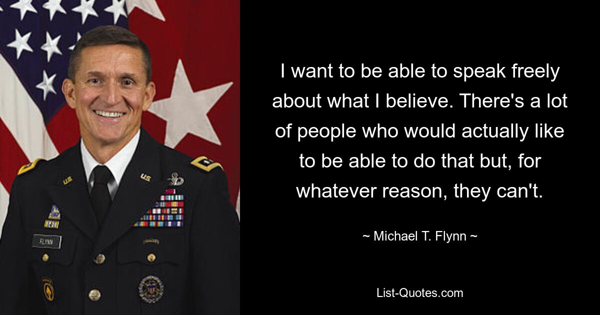 I want to be able to speak freely about what I believe. There's a lot of people who would actually like to be able to do that but, for whatever reason, they can't. — © Michael T. Flynn