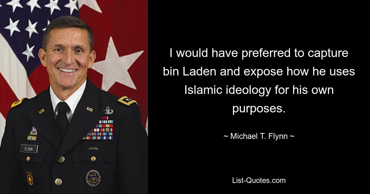 I would have preferred to capture bin Laden and expose how he uses Islamic ideology for his own purposes. — © Michael T. Flynn