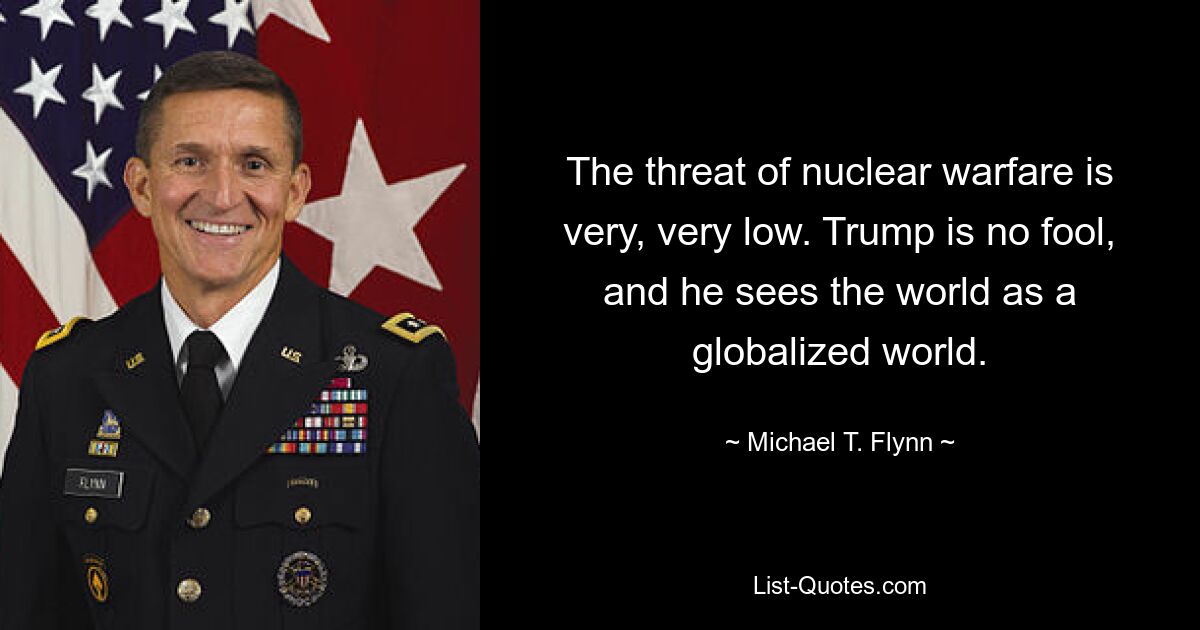 The threat of nuclear warfare is very, very low. Trump is no fool, and he sees the world as a globalized world. — © Michael T. Flynn