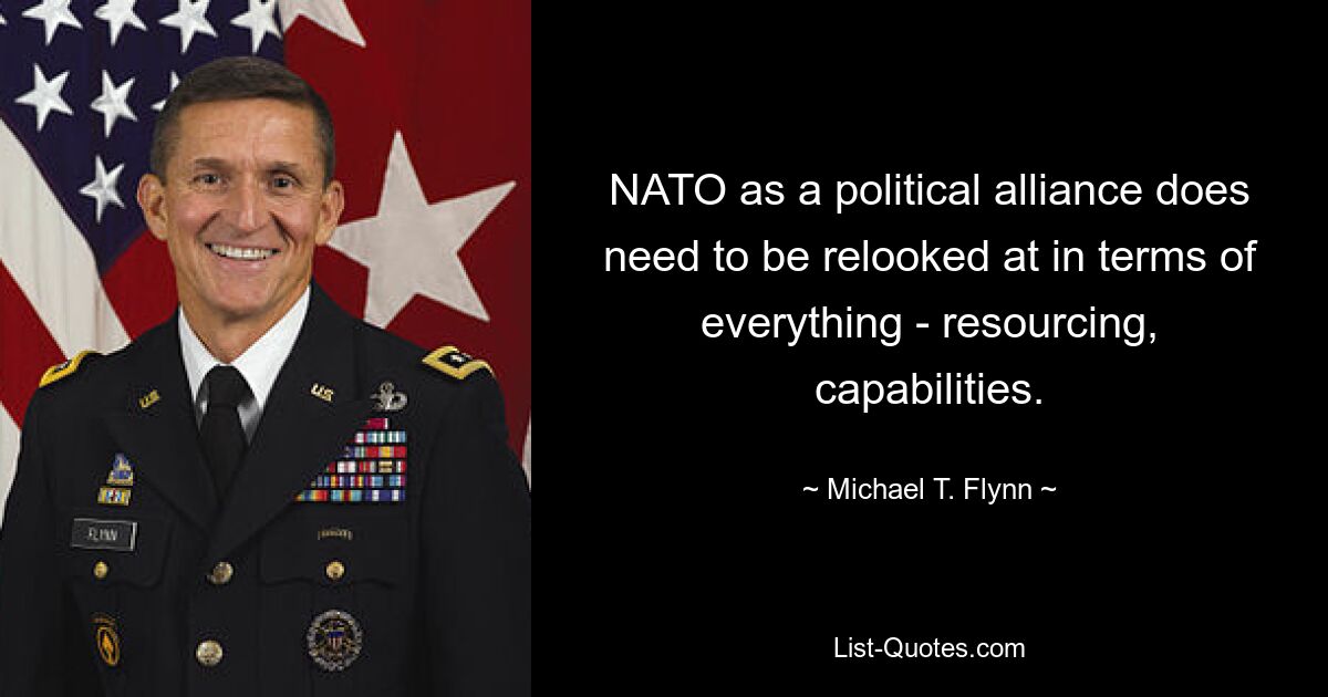 NATO as a political alliance does need to be relooked at in terms of everything - resourcing, capabilities. — © Michael T. Flynn