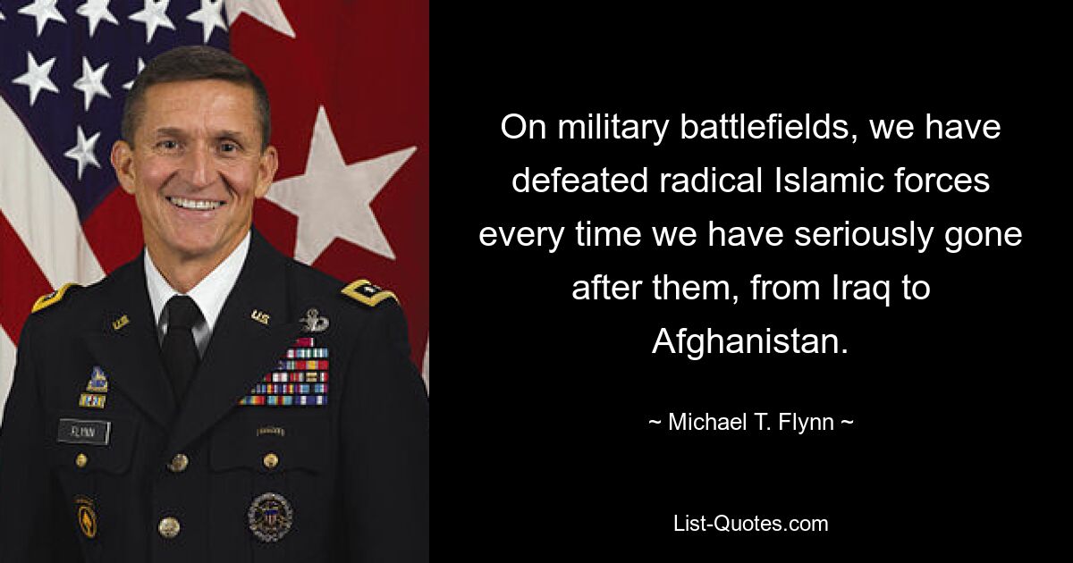 On military battlefields, we have defeated radical Islamic forces every time we have seriously gone after them, from Iraq to Afghanistan. — © Michael T. Flynn