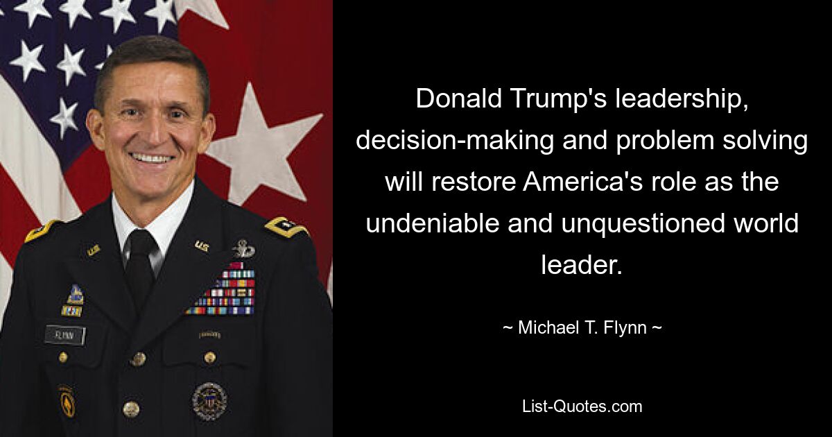 Donald Trump's leadership, decision-making and problem solving will restore America's role as the undeniable and unquestioned world leader. — © Michael T. Flynn