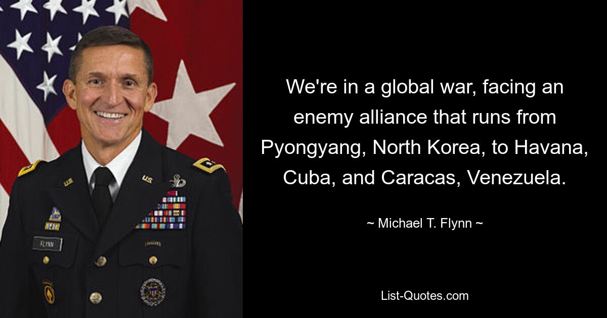 We're in a global war, facing an enemy alliance that runs from Pyongyang, North Korea, to Havana, Cuba, and Caracas, Venezuela. — © Michael T. Flynn