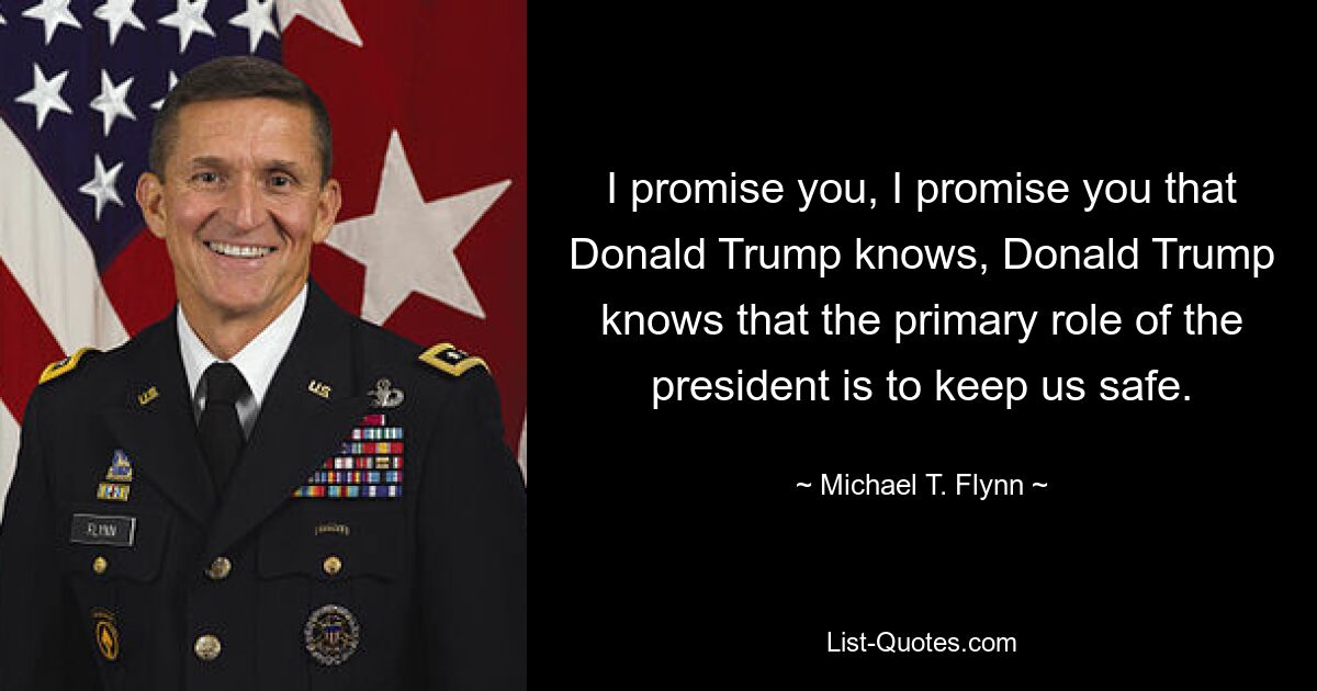 I promise you, I promise you that Donald Trump knows, Donald Trump knows that the primary role of the president is to keep us safe. — © Michael T. Flynn