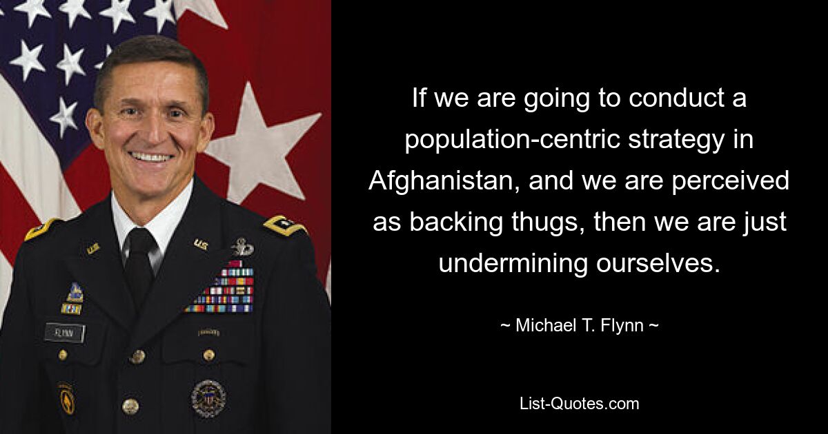 If we are going to conduct a population-centric strategy in Afghanistan, and we are perceived as backing thugs, then we are just undermining ourselves. — © Michael T. Flynn