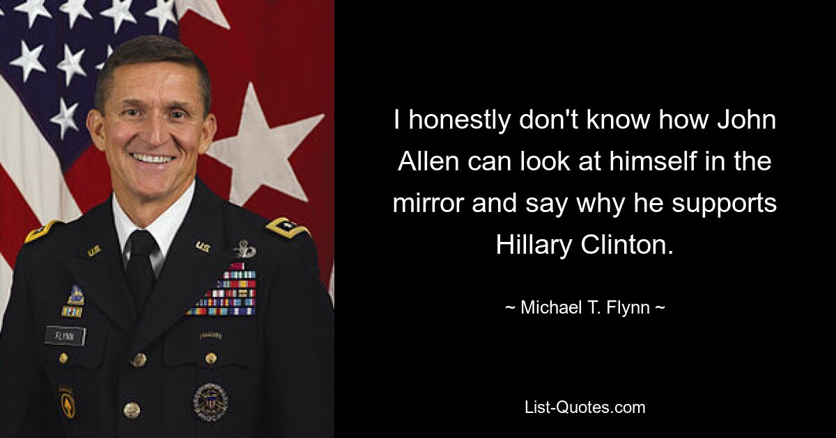 I honestly don't know how John Allen can look at himself in the mirror and say why he supports Hillary Clinton. — © Michael T. Flynn