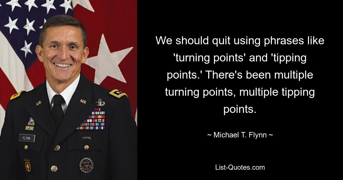 We should quit using phrases like 'turning points' and 'tipping points.' There's been multiple turning points, multiple tipping points. — © Michael T. Flynn