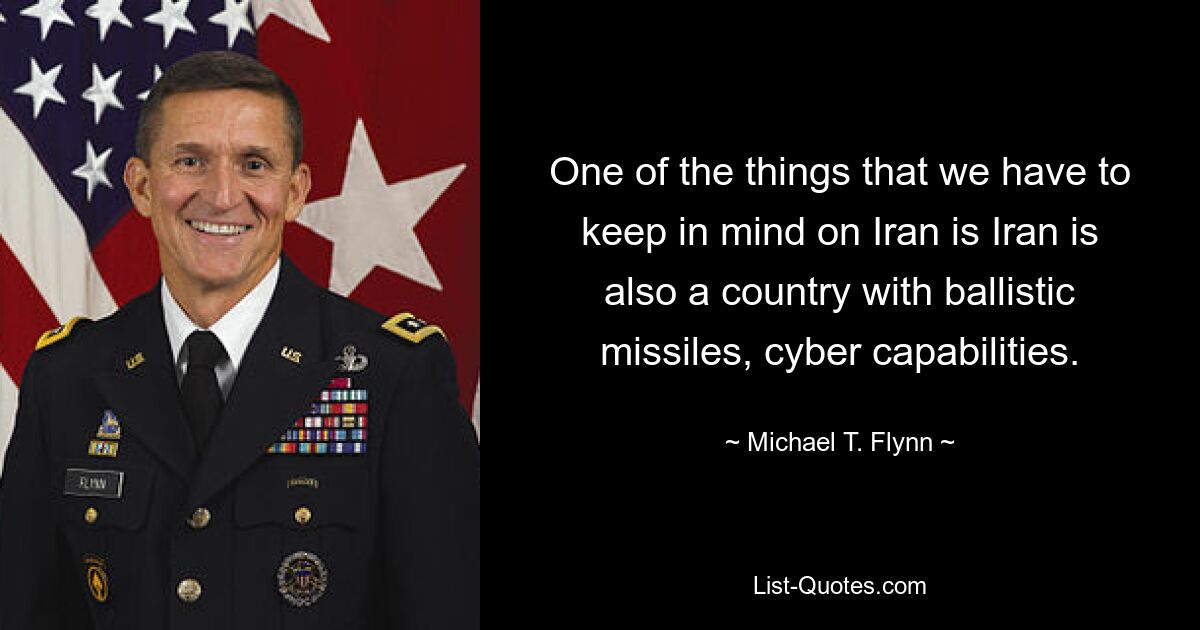 One of the things that we have to keep in mind on Iran is Iran is also a country with ballistic missiles, cyber capabilities. — © Michael T. Flynn