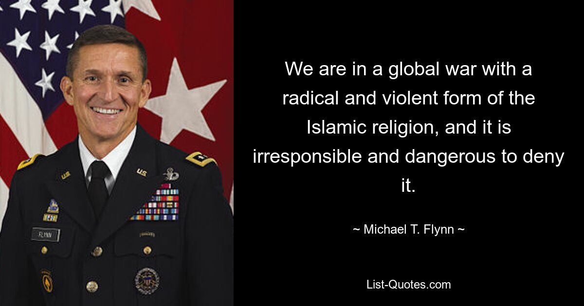 We are in a global war with a radical and violent form of the Islamic religion, and it is irresponsible and dangerous to deny it. — © Michael T. Flynn