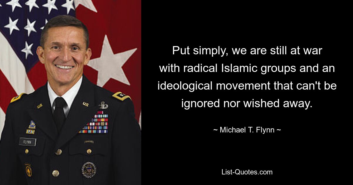 Put simply, we are still at war with radical Islamic groups and an ideological movement that can't be ignored nor wished away. — © Michael T. Flynn