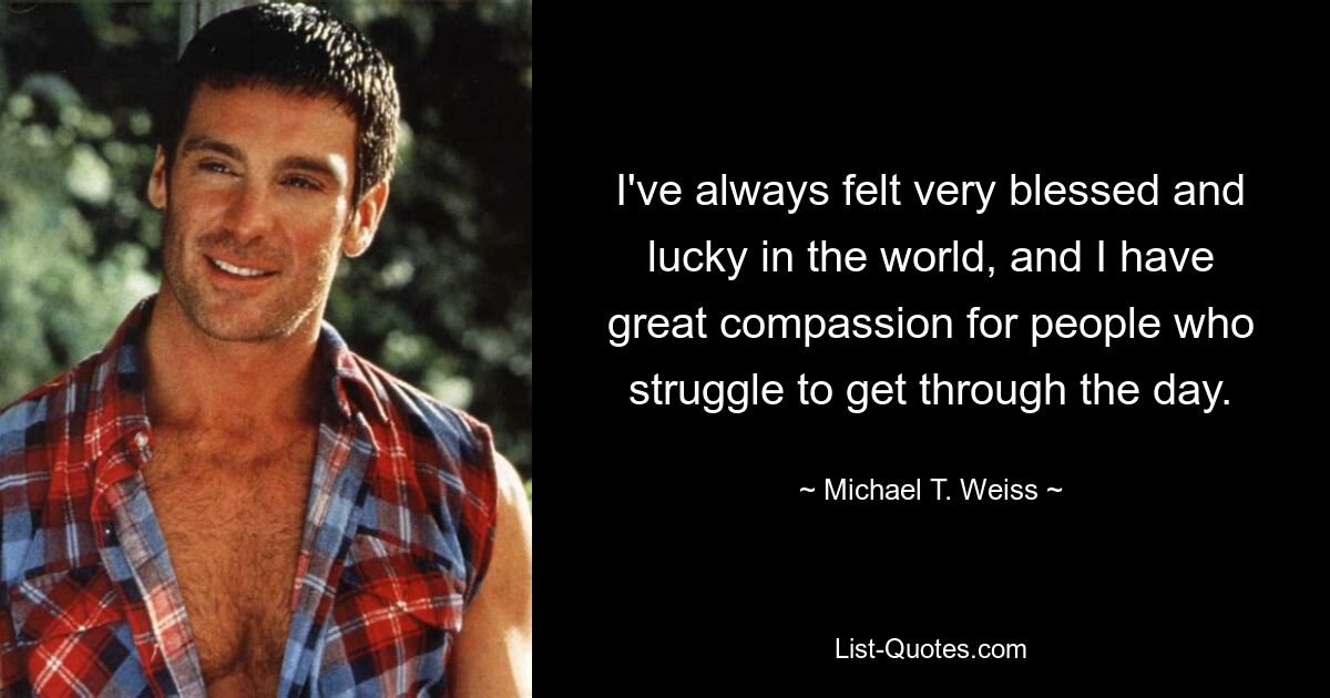 I've always felt very blessed and lucky in the world, and I have great compassion for people who struggle to get through the day. — © Michael T. Weiss