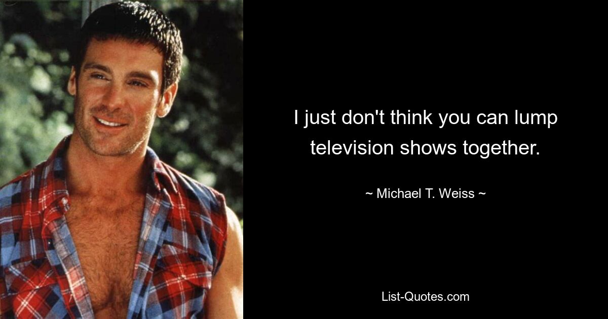 I just don't think you can lump television shows together. — © Michael T. Weiss