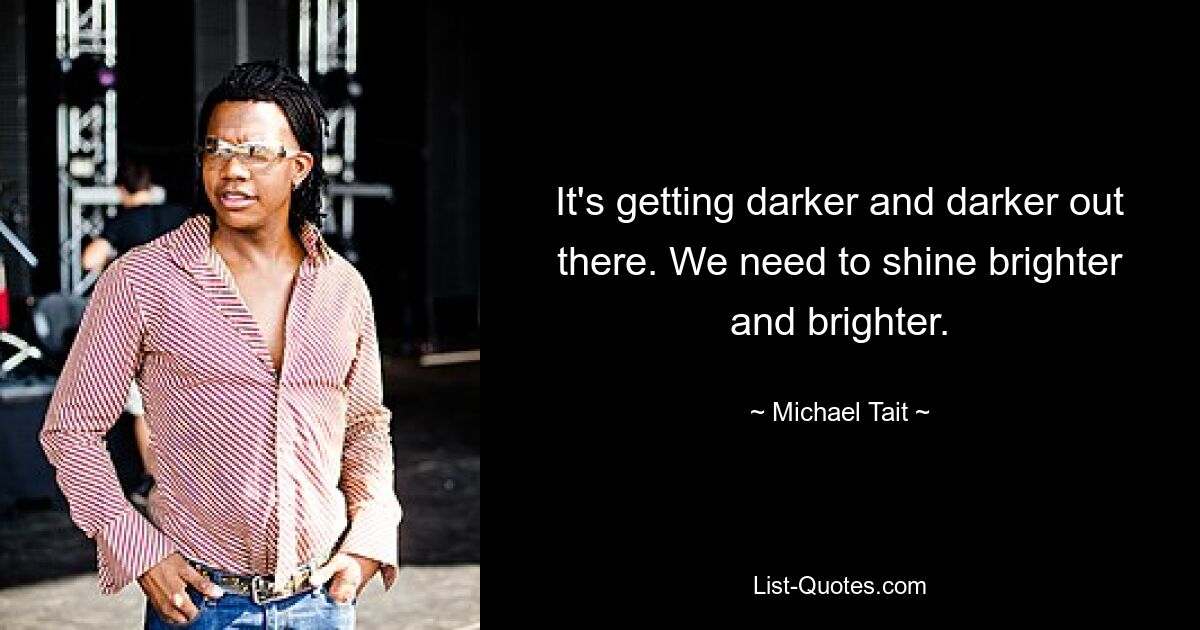 It's getting darker and darker out there. We need to shine brighter and brighter. — © Michael Tait