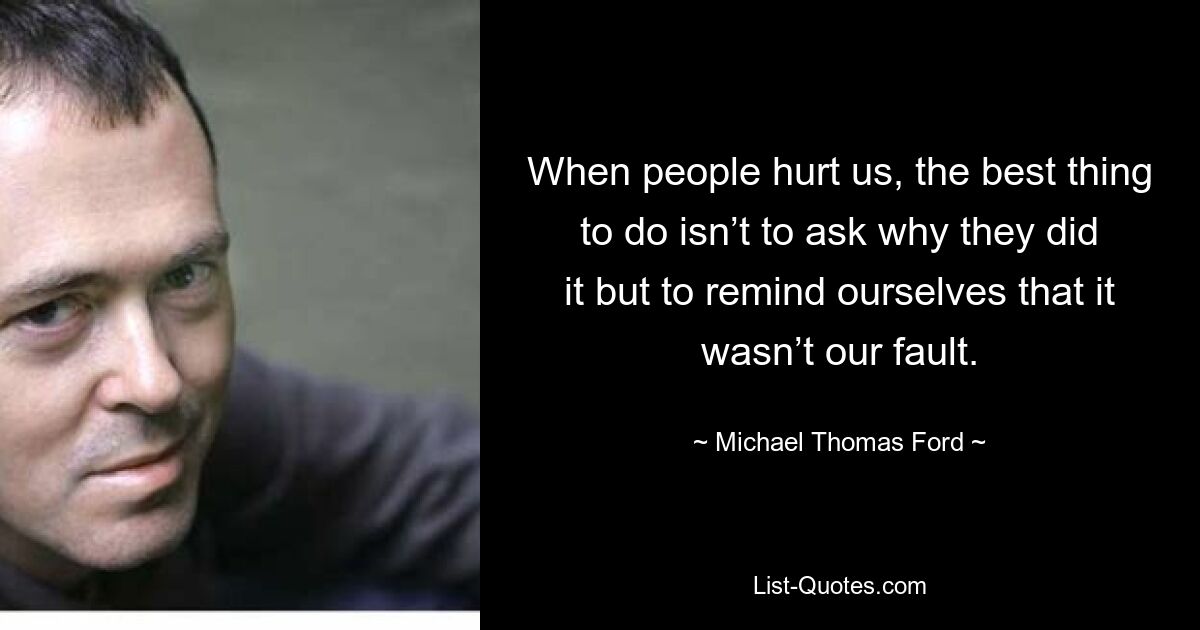 When people hurt us, the best thing to do isn’t to ask why they did it but to remind ourselves that it wasn’t our fault. — © Michael Thomas Ford