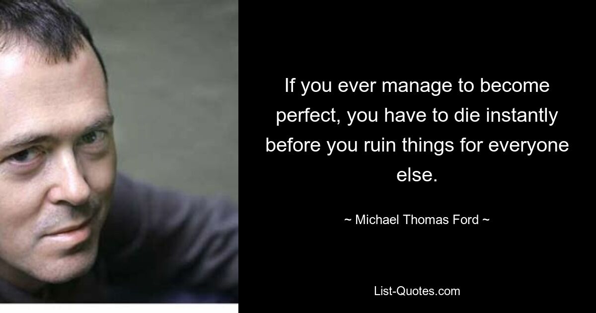 If you ever manage to become perfect, you have to die instantly before you ruin things for everyone else. — © Michael Thomas Ford