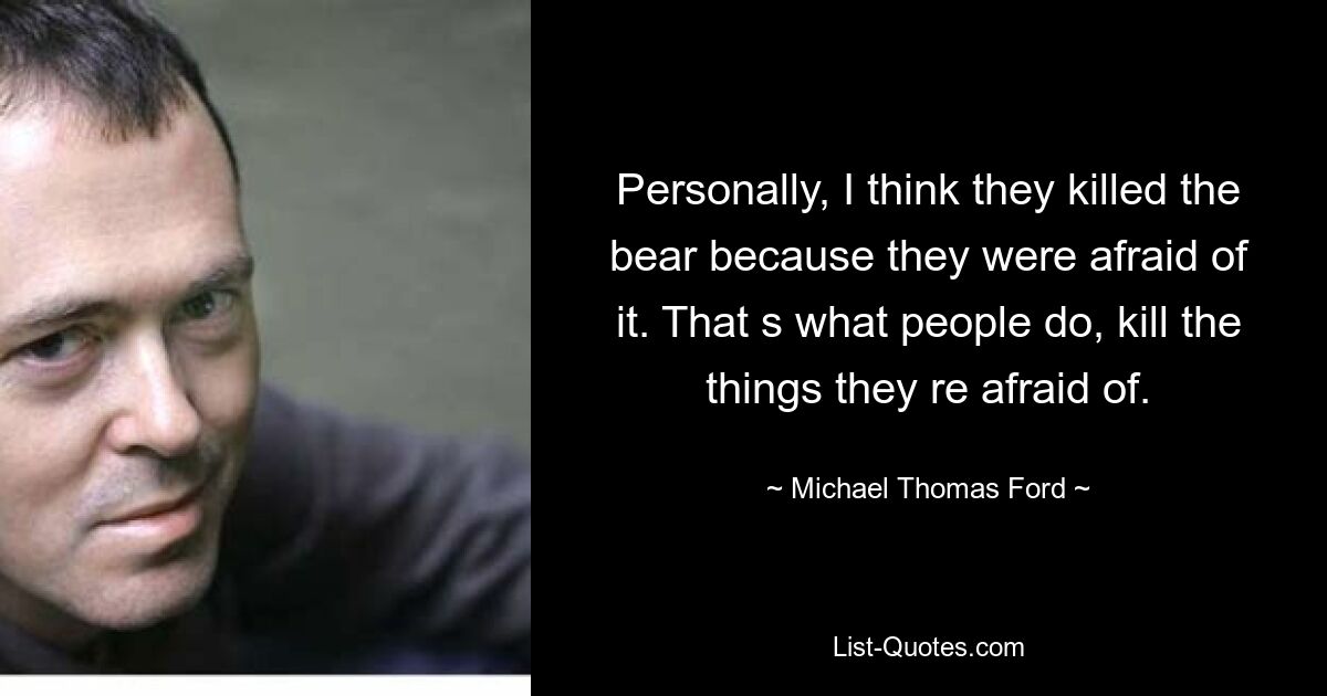 Personally, I think they killed the bear because they were afraid of it. That s what people do, kill the things they re afraid of. — © Michael Thomas Ford