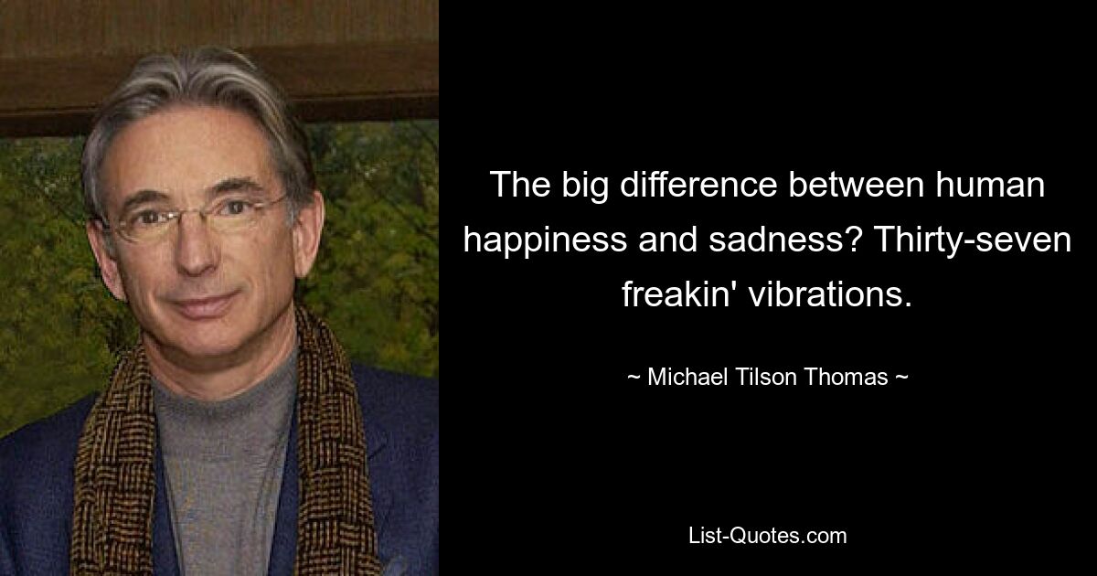 The big difference between human happiness and sadness? Thirty-seven freakin' vibrations. — © Michael Tilson Thomas