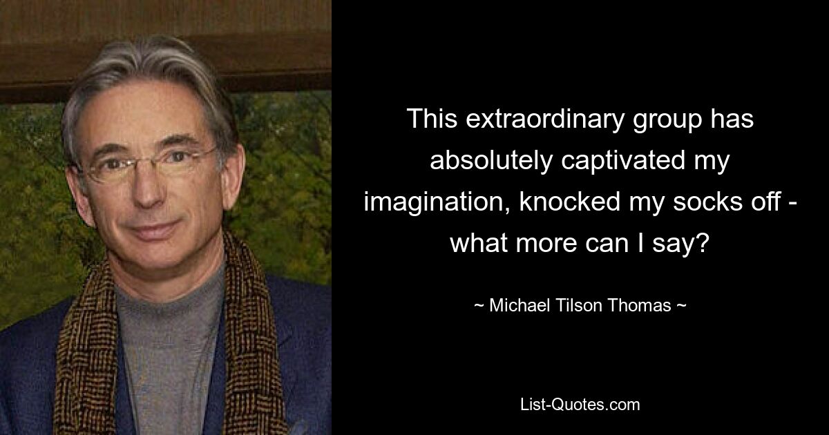 This extraordinary group has absolutely captivated my imagination, knocked my socks off - what more can I say? — © Michael Tilson Thomas