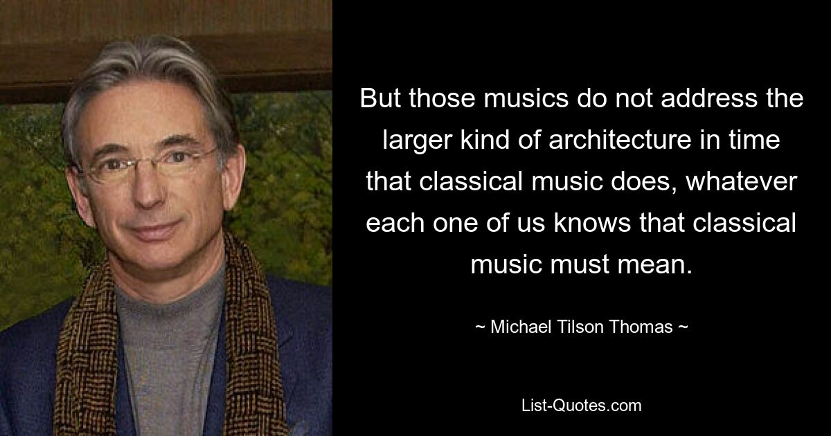 But those musics do not address the larger kind of architecture in time that classical music does, whatever each one of us knows that classical music must mean. — © Michael Tilson Thomas