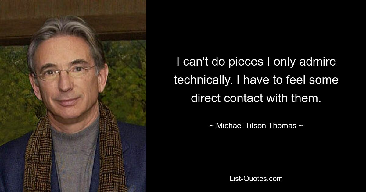 I can't do pieces I only admire technically. I have to feel some direct contact with them. — © Michael Tilson Thomas