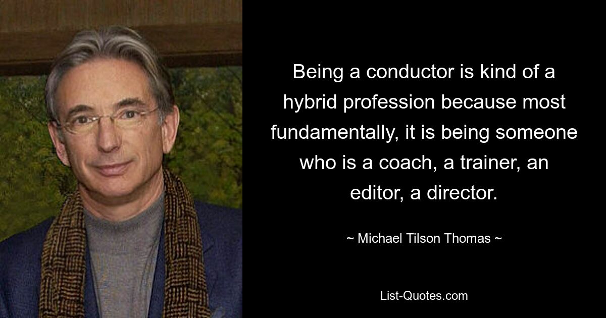 Being a conductor is kind of a hybrid profession because most fundamentally, it is being someone who is a coach, a trainer, an editor, a director. — © Michael Tilson Thomas