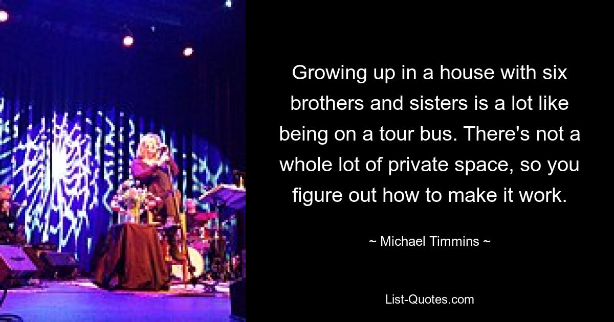 Growing up in a house with six brothers and sisters is a lot like being on a tour bus. There's not a whole lot of private space, so you figure out how to make it work. — © Michael Timmins