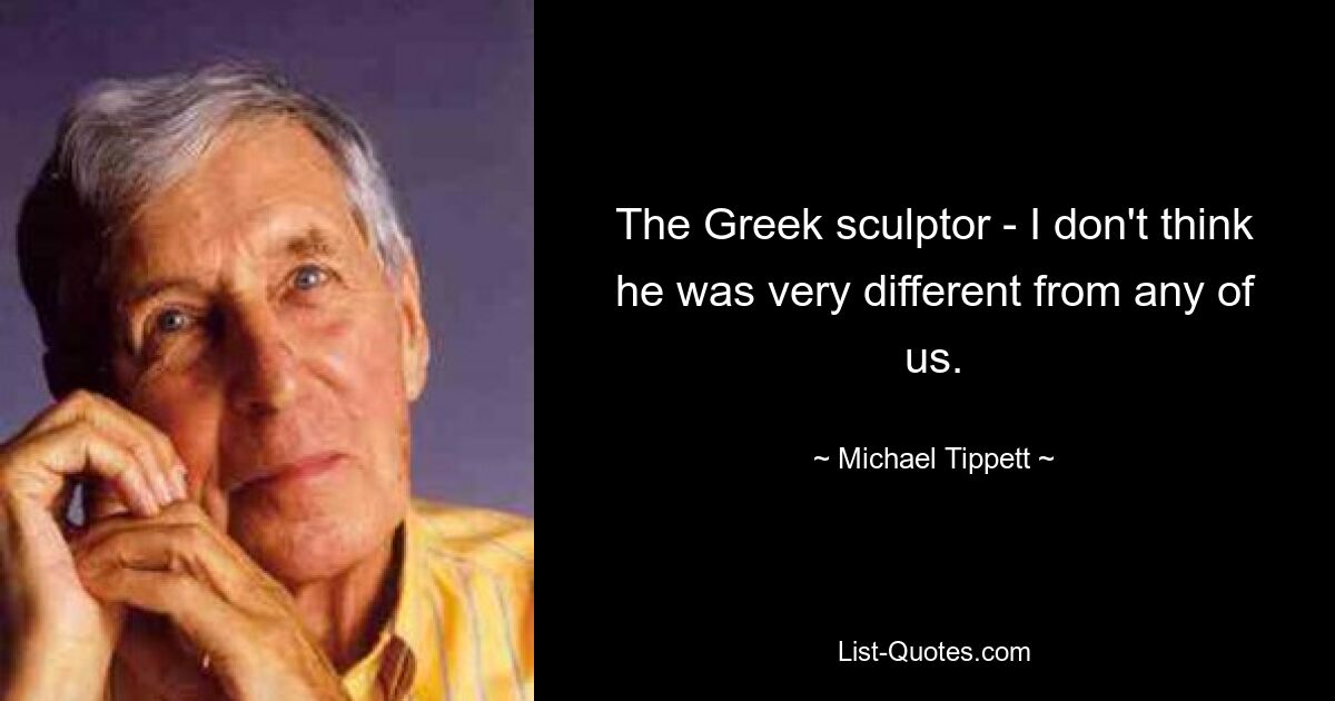 The Greek sculptor - I don't think he was very different from any of us. — © Michael Tippett