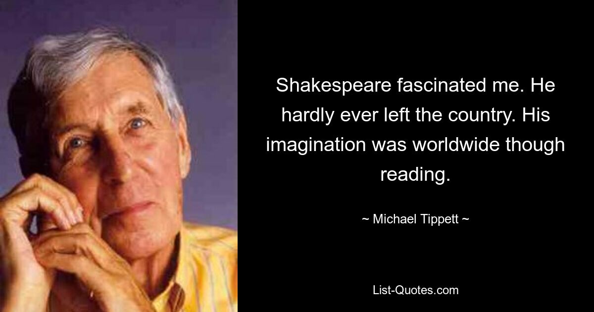 Shakespeare fascinated me. He hardly ever left the country. His imagination was worldwide though reading. — © Michael Tippett