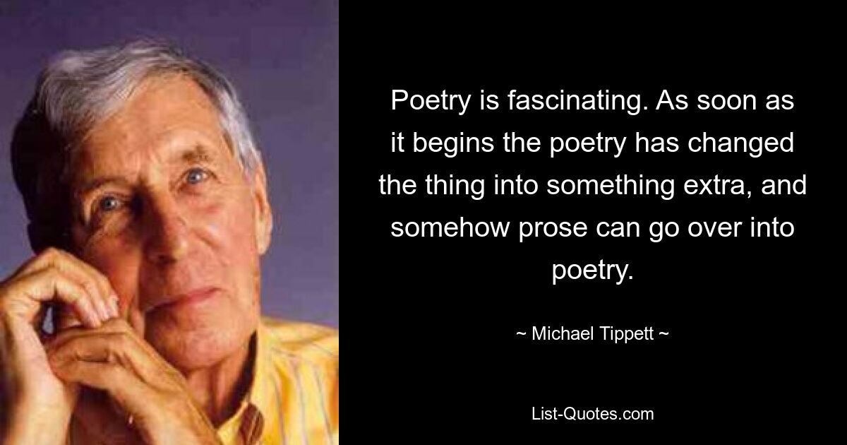 Poetry is fascinating. As soon as it begins the poetry has changed the thing into something extra, and somehow prose can go over into poetry. — © Michael Tippett