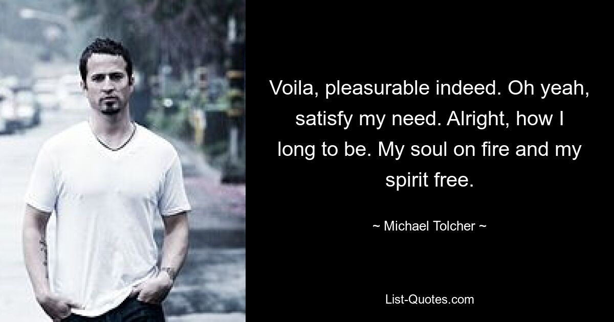 Voila, pleasurable indeed. Oh yeah, satisfy my need. Alright, how I long to be. My soul on fire and my spirit free. — © Michael Tolcher