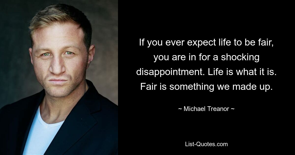 If you ever expect life to be fair, you are in for a shocking disappointment. Life is what it is. Fair is something we made up. — © Michael Treanor