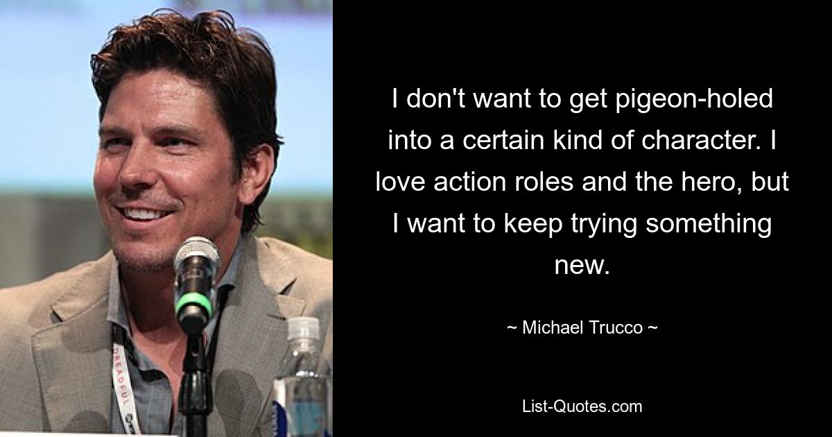 I don't want to get pigeon-holed into a certain kind of character. I love action roles and the hero, but I want to keep trying something new. — © Michael Trucco