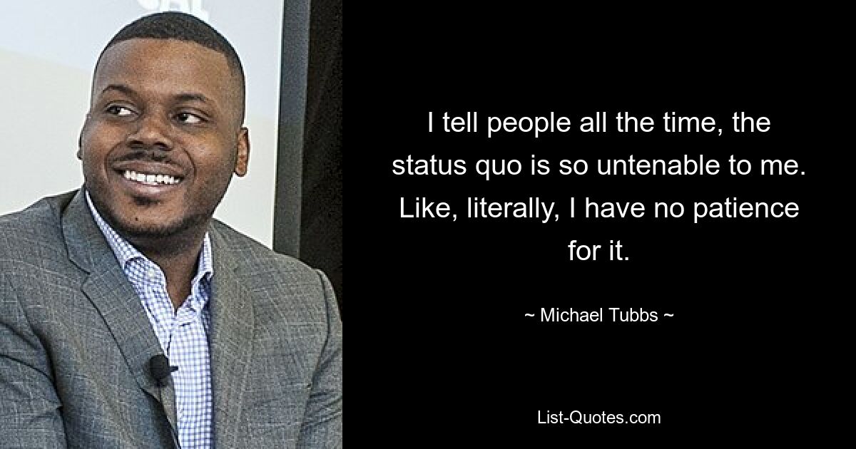 I tell people all the time, the status quo is so untenable to me. Like, literally, I have no patience for it. — © Michael Tubbs