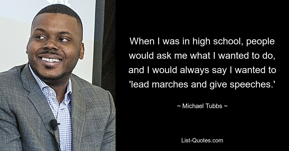 When I was in high school, people would ask me what I wanted to do, and I would always say I wanted to 'lead marches and give speeches.' — © Michael Tubbs