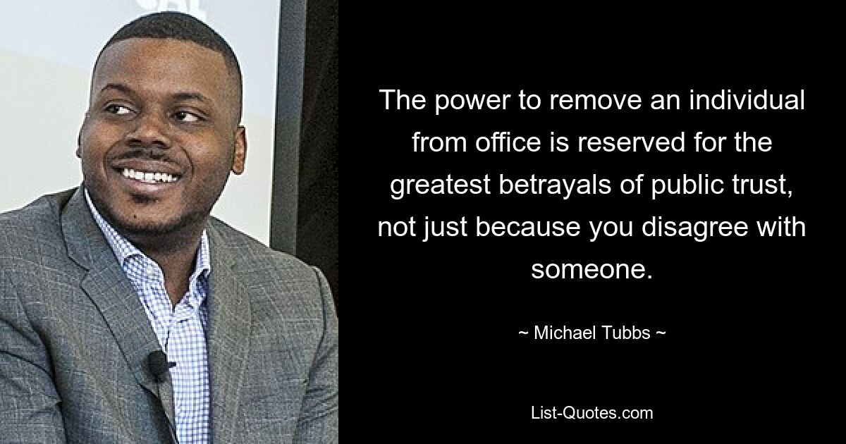 The power to remove an individual from office is reserved for the greatest betrayals of public trust, not just because you disagree with someone. — © Michael Tubbs