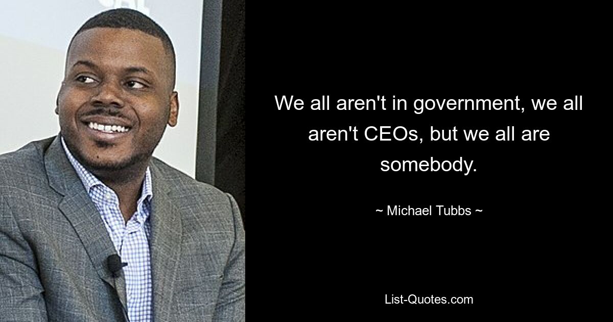 We all aren't in government, we all aren't CEOs, but we all are somebody. — © Michael Tubbs