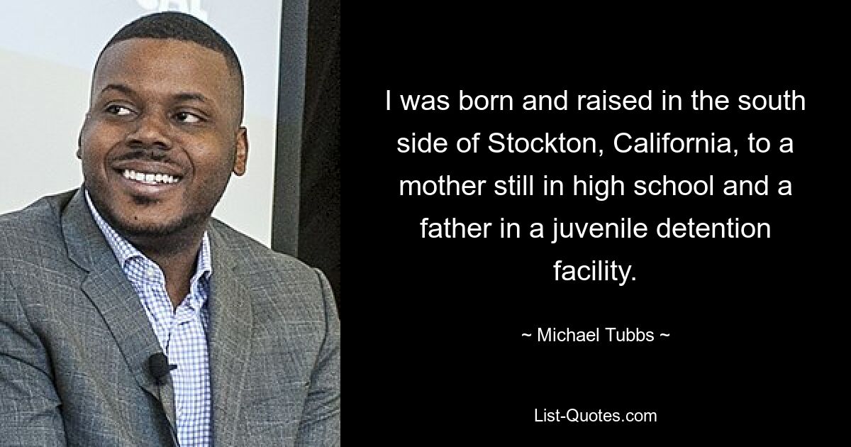 I was born and raised in the south side of Stockton, California, to a mother still in high school and a father in a juvenile detention facility. — © Michael Tubbs