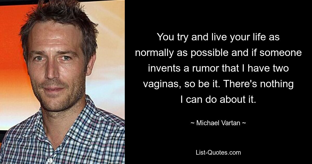 You try and live your life as normally as possible and if someone invents a rumor that I have two vaginas, so be it. There's nothing I can do about it. — © Michael Vartan