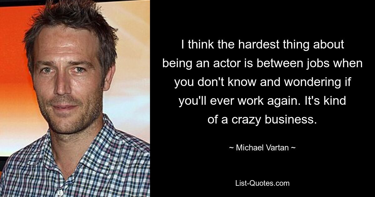 I think the hardest thing about being an actor is between jobs when you don't know and wondering if you'll ever work again. It's kind of a crazy business. — © Michael Vartan