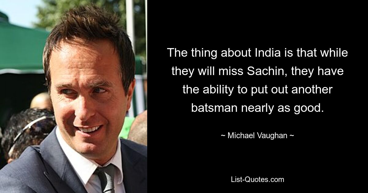 The thing about India is that while they will miss Sachin, they have the ability to put out another batsman nearly as good. — © Michael Vaughan