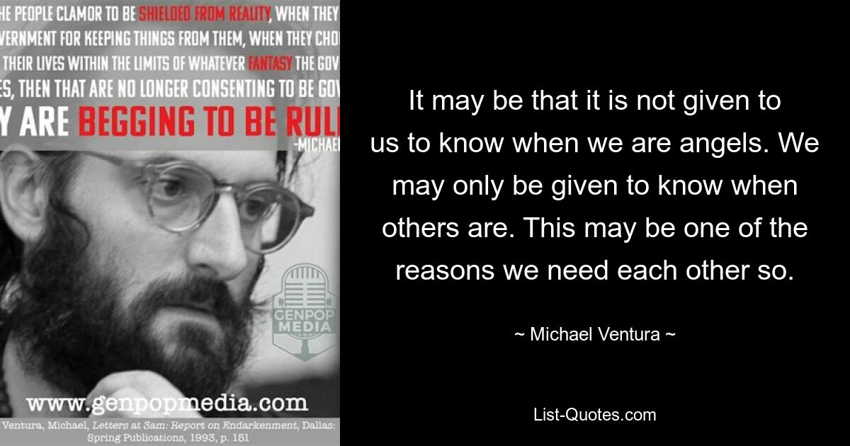 It may be that it is not given to us to know when we are angels. We may only be given to know when others are. This may be one of the reasons we need each other so. — © Michael Ventura